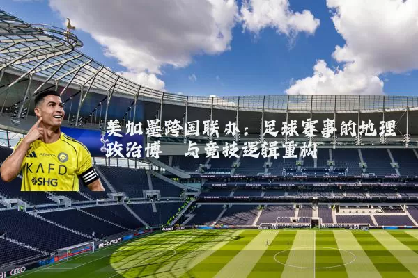 美加墨跨国联办:足球赛事的地理政治博弈与竞技逻辑重构