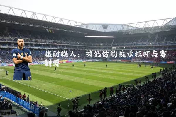 临时换人:被低估的战术杠杆与赛制博弈